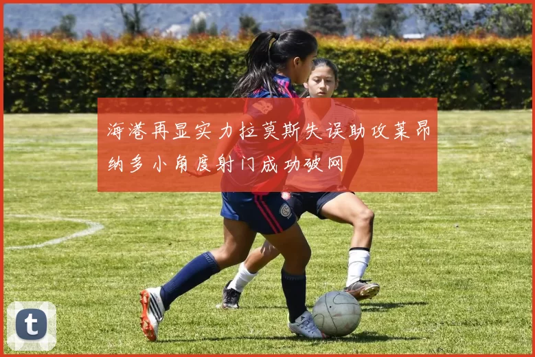 海港再显实力拉莫斯失误助攻莱昂纳多小角度射门成功破网