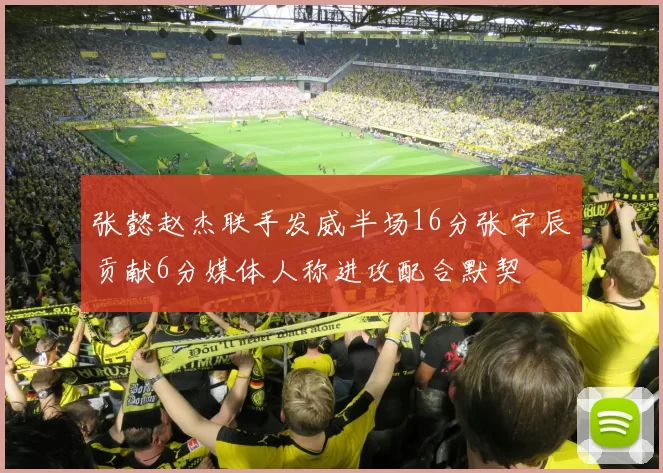 张懿赵杰联手发威半场16分张宇辰贡献6分媒体人称进攻配合默契