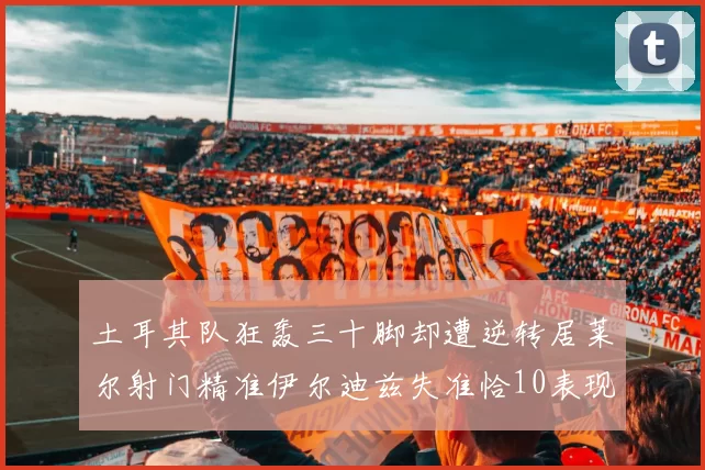 土耳其队狂轰三十脚却遭逆转居莱尔射门精准伊尔迪兹失准恰10表现平平