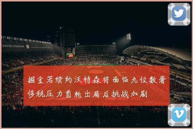 掘金若续约沃特森将面临九位数奢侈税压力首轮出局后挑战加剧