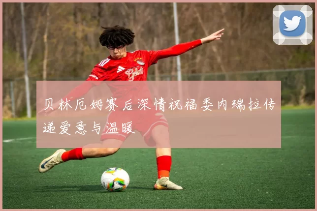 贝林厄姆赛后深情祝福委内瑞拉传递爱意与温暖