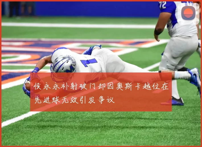 侯永永补射破门却因奥斯卡越位在先进球无效引发争议