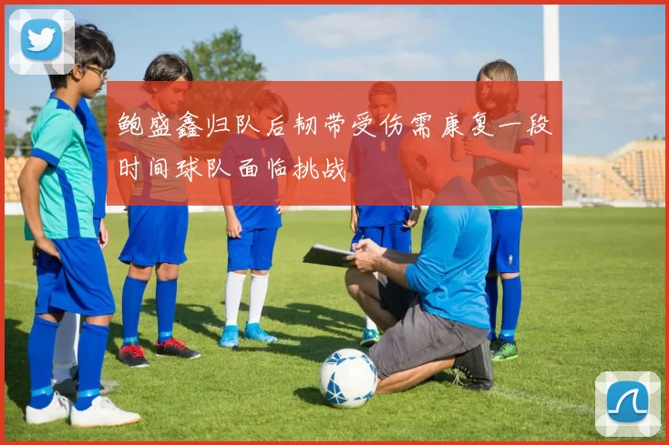 鲍盛鑫归队后韧带受伤需康复一段时间球队面临挑战
