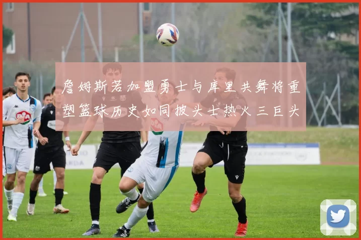 詹姆斯若加盟勇士与库里共舞将重塑篮球历史如同披头士热火三巨头再现