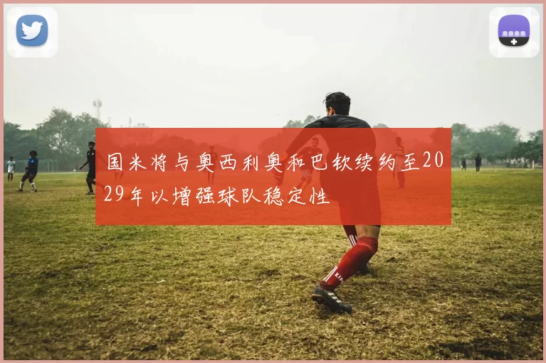 国米将与奥西利奥和巴钦续约至2029年以增强球队稳定性