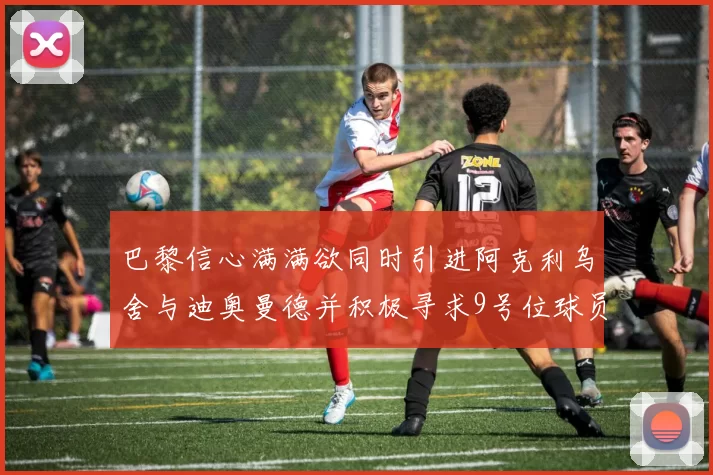 巴黎信心满满欲同时引进阿克利乌舍与迪奥曼德并积极寻求9号位球员