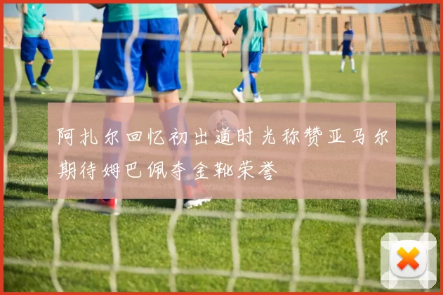阿扎尔回忆初出道时光称赞亚马尔期待姆巴佩夺金靴荣誉