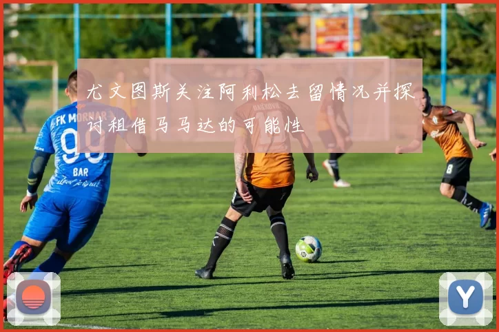 尤文图斯关注阿利松去留情况并探讨租借马马达的可能性