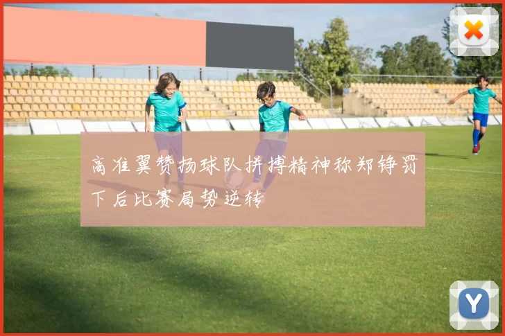 高准翼赞扬球队拼搏精神称郑铮罚下后比赛局势逆转