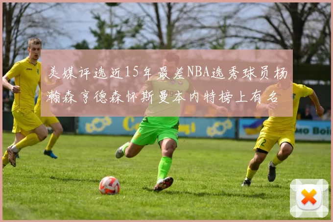 美媒评选近15年最差NBA选秀球员杨瀚森亨德森怀斯曼本内特榜上有名