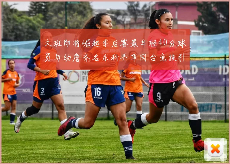 文班即将崛起季后赛最年轻40分球员与幼詹齐名东科乔华同台竞技引关注