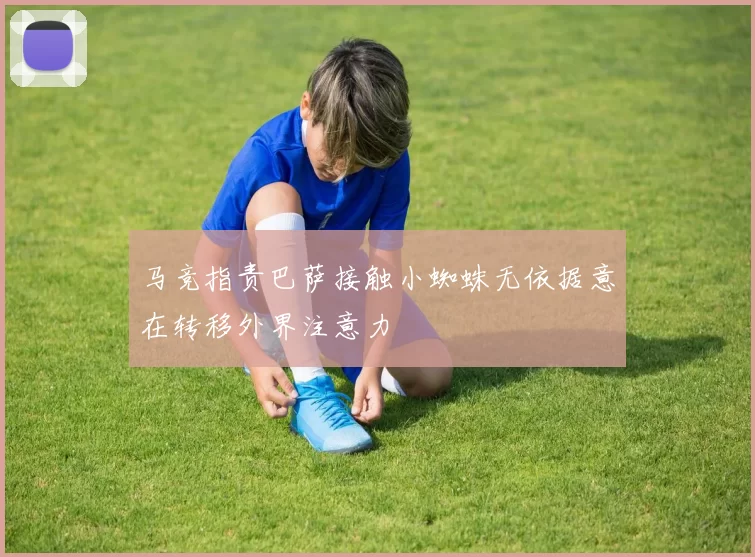 马竞指责巴萨接触小蜘蛛无依据意在转移外界注意力